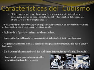 Características del Cubismo
• Objetivo principal era el de alejarse de la representación naturalista y
conseguir plasmar de modo simultáneo sobre la superficie del cuadro un
objeto visto desde múltiples ángulos
- Búsqueda de un nuevo concepto de espacio plástico basado en la bidimensionalidad
de la superficie pictórica y lo representado en ella.
- Rechazo de la figuración imitativa de la naturaleza.

- Concepción formal basada en la recreación intelectual e intuitiva de las cosas.
- Fragmentación de las formas y del espacio en planos interrelacionados por el color y
las líneas.
- Eliminación de la perspectiva cónica tradicional (ausencia de profundidad espacial).
- Creación de transparencias, Austeridad
- cromática,Sombreado arbitrario.

 