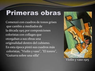 Primeras obras
Comenzó con cuadros de tonos grises
que cambio a mediados de
la década 1915 por composiciones
coloristas con collages que
otorgaban a sus obras una
originalidad dentro del cubismo.
En esta época pintó sus cuadros más
coloristas, "Violín y vaso", "El torero",
"Guitarra sobre una silla“
Violin y vaso 1915

 