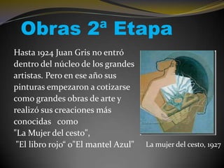 Obras 2ª Etapa
Hasta 1924 Juan Gris no entró
dentro del núcleo de los grandes
artistas. Pero en ese año sus
pinturas empezaron a cotizarse
como grandes obras de arte y
realizó sus creaciones más
conocidas como
"La Mujer del cesto",
"El libro rojo“ o"El mantel Azul"

La mujer del cesto, 1927

 