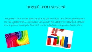 PERQUÈ L’HEM ESCOLLIDA
Principalment hem escollit aquesta obra perquè els colors i les formes geomètriques
ens van agradar molt, a continuació vam pensar que podíem fer l’adaptació pensant
amb la guitarra espanyola. Finalment veureu l’adaptació a l’exposició d’obres d’art.
 