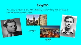 Biografia
Juan Gris, va nèixer a l’any 1887 a Madrid ,i va morir l’any 1.927 a França a
causa d’una insuficiència renal.
Boulogne
Madrid
 