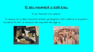 El seu moviment o estil era...
El seu Moviment era cubisme
El cubisme és un dels moviments artístics pertanyents a l'art moderna en la pintura i
l'escultura. És l'art i la innovació més important del segle xx
 