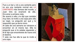 Fue a un bar y vió a una cantante pero
no era una cantante normal era LA
CANTANTE más famosa del mundo, y
Juan Gris se enamoró de ella.
Era amor a primera vista.
Se acercó a ella y le dijó que cantaba
muy bien, le invitó a una copa pero ella
se negó. Le preguntó por qué y le
respondió que ya tenía novio.
Al cabo de una semana se volvieron a
encontrar en el mismo bar. Ella le
preguntó que si le estaba siguiendo y
él le dijo que encontrarse de nuevo era
el destino.
Y esta vez fue ella la que le invitó a
una copa.
 