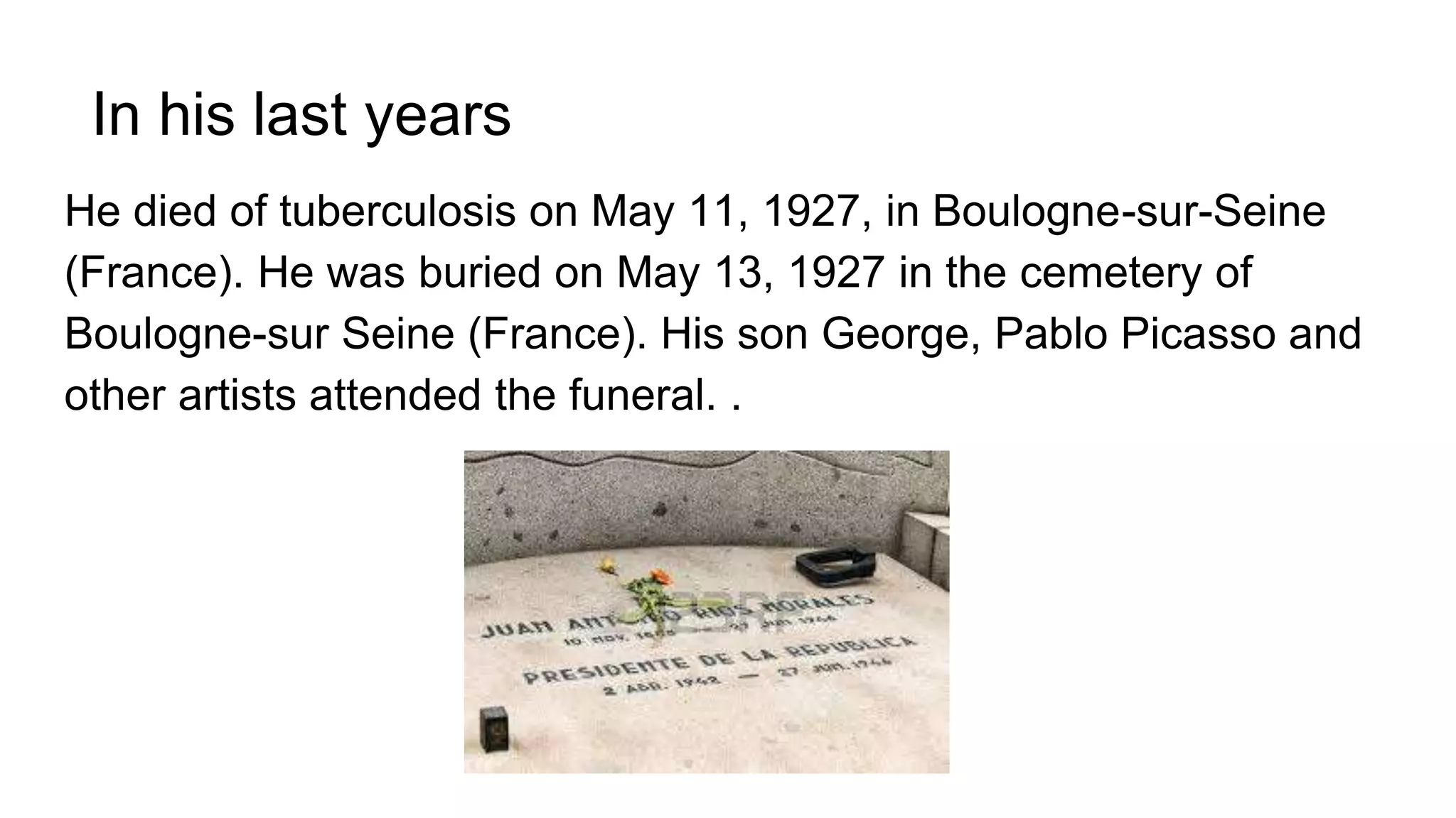 In his last years
He died of tuberculosis on May 11, 1927, in Boulogne-sur-Seine
(France). He was buried on May 13, 1927 in the cemetery of
Boulogne-sur Seine (France). His son George, Pablo Picasso and
other artists attended the funeral. .
 