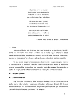 Vanguardias ​ ​ ​ ​ ​ ​ ​ Juan Gómez Ruiz
Alóquemelo, amor, su sal, aloca​
Tu lancinante aguda flor suprema,​
Doblando su furor en la diadema​
del mordiente clavel que la desboca.
¡Oh ceñido fluir, amor, oh bello​
borbotar temperado de la nieve​
por tan estrecha gruta en carne viva,
para mirar cómo tu fino cuello​
se te resbala, amor, y se te llueve​
de jazmines y estrellas de saliva!
“Cúbreme, amor, el cielo de la boca” , Rafael Alberti
4.3 Teatro​
​ Aunque el teatro fue el género que más lentamente se transformó, también
sufrió una importante renovación. Mientras que el teatro seguía ofreciendo obras
ligeras y costumbristas, aparecieron dramaturgos como Ramón María del Valle-Inclán,
que con su "esperpento" ofrecía una visión grotesca y crítica de la realidad española.
En sus obras, los personajes aparecen deformados y exagerados para mostrar
la decadencia de la sociedad. También Federico García Lorca aportó al teatro una
enorme carga poética y simbólica, con tragedias como La casa de Bernarda Alba o
Bodas de sangre, donde refleja la lucha entre el deseo y las normas impuestas.
4.3.2 Autores y Obras
4.3.2.1 Antonin Artaud
Fue un poeta, dramaturgo, actor, ensayista y teórico francés, considerado una
de las figuras más radicales y visionarias del teatro y la literatura del siglo XX. Su obra
se caracteriza por una escritura intensa, desgarrada y transgresora, que busca romper
con los límites del lenguaje, del cuerpo y de la razón. ​
9
 