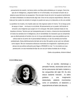 Vanguardias ​ ​ ​ ​ ​ ​ ​ Juan Gómez Ruiz
pensamiento de evasión, me lanzo sobre una falsa pista señalada por mi sangre. Cierro los
ojos de mi inteligencia, y dejando hablar en mí lo formulado, me concedo la ilusión de un
sistema cuyos términos me escaparían. Pero de este minuto de error me queda el sentimiento
de haber arrebatado a lo desconocido algo real. Creo en los conjuros espontáneos. Sobre las
rutas por las cuales me arrastra mi sangre no puede ser que yo no descubra un día una verdad.
La parálisis me invade y me impide cada vez más regresar sobre mí mismo. Ya no tengo punto
de apoyo ni base… me busco no sé dónde. Mi pensamiento ya no puede ir allí donde mi
emoción y las imágenes que surgen en mí lo empujan. Me siento castrado hasta en mis
impulsos mínimos. Termino por ser transparente para mí mismo, a fuerza de renunciamientos
en todos los sentidos de mi inteligencia y de mi sensibilidad. Es necesario que se comprenda
que es efectivamente el hombre vivo en mí el que está afectado y que esa parálisis que me
sofoca está en el centro de mi personalidad habitual y no de mis sentidos de hombre
predestinado. Estoy definitivamente del lado de la vida. Mi suplicio es tan sutil, tan refinado
como áspero. Me son necesarios esfuerzos insensatos de imaginación, duplicados por el
abrazo de esa asfixia sofocante para llegar a PENSAR mi mal. Y si me obstino en esa
persecución, en esa necesidad de fijar de una vez por todas el estado de mi ahogo…
Carta a los poderes, Antonin Artaud
4.3.2.2 Alfred Jarry
Fue un escritor, dramaturgo y
pensador francés, reconocido como uno
de los precursores del teatro moderno y
las vanguardias del siglo XX. Su obra
estuvo bastante marcada , la sátira
grotesca y una imaginación
desbordada, adelanto movimientos
como el surrealismo, el dadaísmo y
especialmente el teatro del absurdo.
11
 