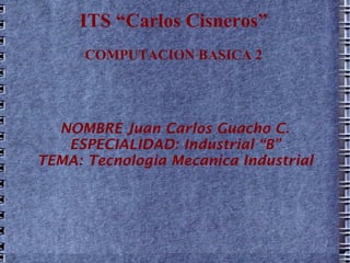 ITS “Carlos Cisneros” COMPUTACION BASICA 2 NOMBRE Juan Carlos Guacho C. ESPECIALIDAD: Industrial “B” TEMA: Tecnologia Mecanica Industrial 
