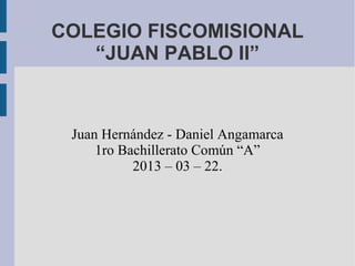 COLEGIO FISCOMISIONAL
   “JUAN PABLO II”



 Juan Hernández - Daniel Angamarca
     1ro Bachillerato Común “A”
           2013 – 03 – 22.
 