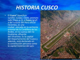 HISTORIA CUSCO
• El Cuzco4 (quechua
sureño: Cusqui, Costo, pronunc
iado [ˈqo̝s.qɔ]), o Cusco (grafí
a del sureste del Perú oficial
reciente), es una
ciudad ubicada en la vertiente
oriental de la Cordillera de los
Andes, en la cuenca del río
Huatanay, afluente
del Vilcanota. Es la capital
del Departamento del Cuzco y
además, está declarado en
la constitución peruana como
la capital histórica del país.
 