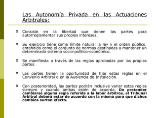 Las Autonomía Privada en las Actuaciones Arbitrales: Consiste en la libertad que tienen las partes para autorreglamentar sus propios intereses. Su ejercicio tiene como límite natural la ley y el orden público, entendido como el conjunto de normas destinadas a mantener un determinado sistema socio-político-económico. Se manifiesta a través de las reglas aprobadas por las propias partes. Las partes tienen la oportunidad de fijar estas reglas en el Convenio Arbitral o en la Audiencia de Instalación. Con posterioridad, las partes podrán inclusive variar estas reglas siempre y cuando ambas estén de acuerdo .  De pretender cambiarse alguna regla referida a la labor árbitros, el Tribunal Arbitral deberá estar de acuerdo con la misma para que dichos cambios surtan efecto. 