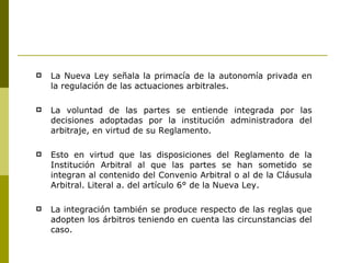 La Nueva Ley señala la primacía de la autonomía privada en la regulación de las actuaciones arbitrales.  La voluntad de las partes se entiende integrada por las decisiones adoptadas por la institución administradora del arbitraje, en virtud de su Reglamento. Esto en virtud que las disposiciones del Reglamento de la Institución Arbitral al que las partes se han sometido se integran al contenido del Convenio Arbitral o al de la Cláusula Arbitral. Literal a. del artículo 6° de la Nueva Ley. La integración también se produce respecto de las reglas que adopten los árbitros teniendo en cuenta las circunstancias del caso. 