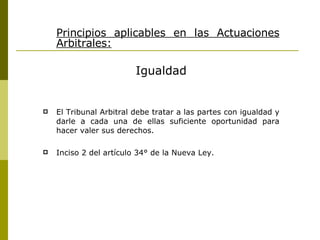 Principios aplicables en las Actuaciones Arbitrales: Igualdad El Tribunal Arbitral debe tratar a las partes con igualdad y darle a cada una de ellas suficiente oportunidad para hacer valer sus derechos. Inciso 2 del artículo 34° de la Nueva Ley. 
