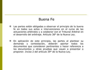 Buena Fe Las partes están obligadas a observar el principio de la buena fe en todos sus actos e intervenciones en el curso de las actuaciones arbitrales y a colaborar con el Tribunal Arbitral en el desarrollo del arbitraje. Artículo 38° de la Nueva Ley. En aplicación de este principio, las partes al plantear su demanda y contestación, deberán aportar todos los documentos que consideren pertinentes o hacer referencia a los documentos u otras pruebas que vayan a presentar   o proponer. Inciso 2 del artículo 39° de la Nueva Ley.  