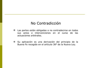 No Contradicción Las partes están obligadas a no contradecirse en todos sus actos e intervenciones en el curso de las actuaciones arbitrales. Su aplicación es una derivación del principio de la Buena Fe recogido en el artículo 38° de la Nueva Ley. 