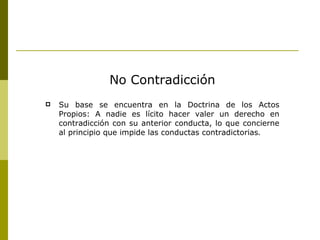 No Contradicción Su base se encuentra en la Doctrina de los Actos Propios: A nadie es lícito hacer valer un derecho en contradicción con su anterior conducta, lo que concierne al principio que impide las conductas contradictorias . 