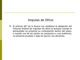 Impulso de Oficio El artículo 46° de la Nueva Ley establece la obligación del Tribunal Arbitral de impulsar de oficio el proceso cuando el demandado no presenta su contestación dentro del plazo, o cuando una de las partes no comparece a una Audiencia, no presenta pruebas o deja de ejercer sus derechos. 