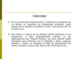 Celeridad Por lo mencionado anteriormente, el trámite de recusación de un árbitro no suspende las actuaciones arbitrales, salvo cuando así lo decidan los árbitros. Inciso 4 del artículo 29° de la Nueva Ley. Así mismo, si alguno de los árbitros rehúsa participar en las actuaciones o está reiteradamente ausente en las deliberaciones del Tribunal Arbitral, los otros árbitros están facultados para continuar con el arbitraje y dictar cualquier decisión o laudo, no obstante la falta de participación del árbitro renuente. Inciso 2 del artículo 30° de la Nueva Ley. 