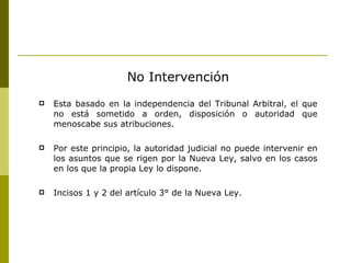 No Intervención Esta basado en la independencia del Tribunal Arbitral, el que no está sometido a orden, disposición o autoridad que menoscabe sus atribuciones. Por este principio, la autoridad judicial no puede intervenir en los asuntos que se rigen por la Nueva Ley, salvo en los casos en los que la propia Ley lo dispone. Incisos 1 y 2 del artículo 3° de la Nueva Ley. 