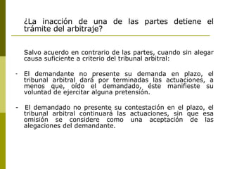 ¿La inacción de una de las partes detiene el trámite del arbitraje? Salvo acuerdo en contrario de las partes, cuando sin alegar causa suficiente a criterio del tribunal arbitral: El demandante no presente su demanda en plazo, el tribunal arbitral dará por terminadas las actuaciones, a menos que, oído el demandado, éste manifieste su voluntad de ejercitar alguna pretensión. -  El demandado no presente su contestación en el plazo, el tribunal arbitral continuará las actuaciones, sin que esa omisión se considere como una aceptación de las alegaciones del demandante. 