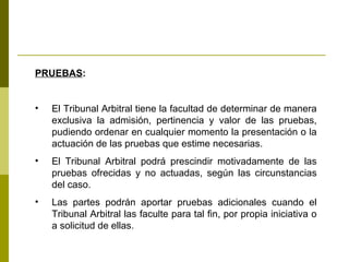PRUEBAS : El Tribunal Arbitral tiene la facultad de determinar de manera exclusiva la admisión, pertinencia y valor de las pruebas, pudiendo ordenar en cualquier momento la presentación o la actuación de las pruebas que estime necesarias. El Tribunal Arbitral podrá prescindir motivadamente de las pruebas ofrecidas y no actuadas, según las circunstancias del caso. Las partes podrán aportar pruebas adicionales cuando el Tribunal Arbitral las faculte para tal fin, por propia iniciativa o a solicitud de ellas. 