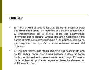 PRUEBAS : El Tribunal Arbitral tiene la facultad de nombrar peritos para que dictaminen sobre las materias que estime conveniente. El procedimiento de la pericia podrá ser determinado libremente por el Tribunal Arbitral debiendo notificarse a las partes el dictamen correspondiente a las partes a efectos de que expresen su opinión u observaciones acerca del dictamen. El Tribunal Arbitral por propia iniciativa o a solicitud de una de las partes, podrá citar a una persona a declarar sobre hechos o circunstancias relacionadas al arbitraje. El trámite de la declaración podrá ser regulado discrecionalmente por el Tribunal Arbitral. 