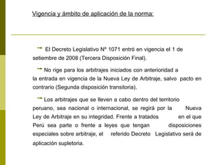 Vigencia y ámbito de aplicación de la norma:   El Decreto Legislativo Nº 1071 entró en vigencia el 1 de  setiembre de 2008 (Tercera Disposición Final).  No rige para los arbitrajes iniciados con anterioridad a  la entrada en vigencia de la Nueva Ley de Arbitraje, salvo  pacto en contrario (Segunda disposición transitoria).  Los arbitrajes que se lleven a cabo dentro del territorio  peruano, sea nacional o internacional, se regirá por la  Nueva Ley de Arbitraje en su integridad. Frente a tratados  en el que Perú sea parte o frente a leyes que tengan  disposiciones especiales sobre arbitraje, el  referido Decreto  Legislativo será de aplicación supletoria.   