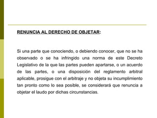 RENUNCIA AL DERECHO DE OBJETAR : Si una parte que conociendo, o debiendo conocer, que no se ha observado o se ha infringido una norma de este Decreto Legislativo de la que las partes pueden apartarse, o un acuerdo de las partes, o una disposición del reglamento arbitral aplicable, prosigue con el arbitraje y no objeta su incumplimiento tan pronto como lo sea posible, se considerará que renuncia a objetar el laudo por dichas circunstancias.  