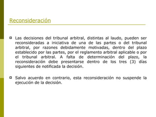 Reconsideración Las decisiones del tribunal arbitral, distintas al laudo, pueden ser reconsideradas a iniciativa de una de las partes o del tribunal arbitral, por razones debidamente motivadas, dentro del plazo establecido por las partes, por el reglamento arbitral aplicable o por el tribunal arbitral. A falta de determinación del plazo, la reconsideración debe presentarse dentro de los tres (3) días siguientes de notificada la decisión. Salvo acuerdo en contrario, esta reconsideración no suspende la ejecución de la decisión. 