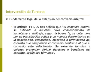 Intervención de Terceros   Fundamento legal de la extensión del convenio arbitral: El artículo 14 DLA nos señala que “ El convenio arbitral se extiende a aquellos cuyo consentimiento de someterse a arbitraje, según la buena fe, se determina por su participación activa y de manera determinante en la negociación, celebración, ejecución o terminación del contrato que comprende el convenio arbitral o al que el convenio esté relacionado. Se extiende también a quienes pretendan derivar derechos o beneficios del contrato, según sus términos ”. 