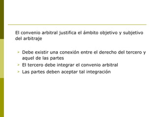 El convenio arbitral justifica el ámbito objetivo y subjetivo del arbitraje Debe existir una conexión entre el derecho del tercero y aquel de las partes El tercero debe integrar el convenio arbitral Las partes deben aceptar tal integración 