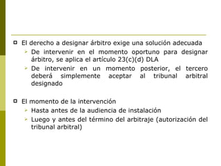 El derecho a designar árbitro exige una solución adecuada  De intervenir en el momento oportuno para designar árbitro, se aplica el artículo 23(c)(d) DLA  De intervenir en un momento posterior, el tercero deberá simplemente aceptar al tribunal arbitral designado  El momento de la intervención  Hasta antes de la audiencia de instalación  Luego y antes del término del arbitraje (autorización del tribunal arbitral) 