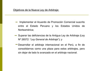 Objetivos de la Nueva Ley de Arbitraje:   Implementar el Acuerdo de Promoción Comercial suscrito entre el Estado Peruano y los Estados Unidos de Norteamérica;   Superar las deficiencias de la Antigua Ley de Arbitraje (Ley Nº 26572: “ Ley General de Arbitraje ”); y  Desarrollar el arbitraje internacional en el Perú, a fin de consolidarnos como una plaza para estos arbitrajes, pero sin dejar de lado lo avanzado en el arbitraje nacional.   