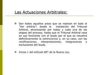 Las Actuaciones Arbitrales: Son todos aquellos actos que se realizan en todo el  “iter arbitral”,  desde la  instalación del Tribunal Arbitral, atravesando por todas y cada una de las etapas del proceso, hasta que el Tribunal Arbitral cesa en sus funciones con el laudo por el que se resuelve definitivamente la controversia y, en su caso, con las rectificaciones, interpretaciones, integraciones y exclusiones del laudo. Inciso 1 del artículo 60° de la Nueva Ley. 