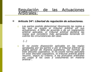 Regulación de las Actuaciones Arbitrales: Artículo 34°:   Libertad de regulación de actuaciones. Las partes podrán determinar libremente las reglas a las que se sujeta el tribunal arbitral en sus actuaciones. A falta de acuerdo o de un reglamento arbitral aplicable, el tribunal arbitral decidirá las reglas que considere más apropiadas teniendo en cuenta las circunstancias del caso. (…) Si no existe disposición aplicable en las reglas aprobadas por las partes o por el tribunal arbitral, se podrá aplicar de manera supletoria, las normas de este Decreto Legislativo. Si no existe norma aplicable en este Decreto Legislativo, el tribunal arbitral podrá recurrir, según su criterio, a los principios arbitrales así como a los usos y costumbres en materia arbitral”. 