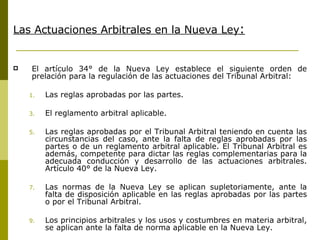 Las Actuaciones Arbitrales en la Nueva Ley : El artículo 34° de la Nueva Ley  establece el siguiente orden de prelación para la regulación de las  actuaciones del Tribunal Arbitral: Las reglas aprobadas por las partes. El reglamento arbitral aplicable. Las reglas aprobadas por el Tribunal Arbitral teniendo en cuenta las circunstancias del caso, ante la falta de reglas aprobadas por las partes o de un reglamento arbitral aplicable. El Tribunal Arbitral es además, competente para dictar las reglas complementarias para la adecuada conducción y desarrollo de las actuaciones arbitrales. Artículo 40° de la Nueva Ley. Las normas de la Nueva Ley se aplican supletoriamente, ante la falta de disposición aplicable en las reglas aprobadas por las partes o por el Tribunal Arbitral. Los principios arbitrales y los usos y costumbres en materia arbitral, se aplican ante la falta de norma aplicable en la Nueva Ley. 