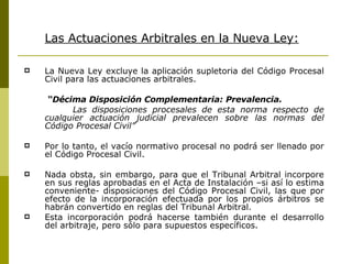 Las Actuaciones Arbitrales en la Nueva Ley: La  Nueva Ley excluye la aplicación supletoria del Código Procesal Civil para las actuaciones arbitrales. “ D écima Disposición Complementaria: Prevalencia. Las disposiciones procesales de esta norma respecto de cualquier actuación judicial prevalecen sobre las normas del Código Procesal Civil” Por lo tanto, el vacío normativo procesal no podrá ser llenado por el Código Procesal Civil. Nada obsta, sin embargo, para que el Tribunal Arbitral incorpore en sus reglas aprobadas en el Acta de Instalación –si así lo estima conveniente- disposiciones del Código Procesal Civil, las que por efecto de la incorporación efectuada por los propios árbitros se habrán convertido en reglas d el Tribunal Arbitral. Esta incorporación podrá hacerse también durante el desarrollo del arbitraje, pero sólo para supuestos específicos.   