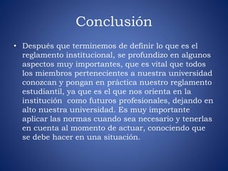 Conclusión 
• Después que terminemos de definir lo que es el 
reglamento institucional, se profundizo en algunos 
aspectos muy importantes, que es vital que todos 
los miembros pertenecientes a nuestra universidad 
conozcan y pongan en práctica nuestro reglamento 
estudiantil, ya que es el que nos orienta en la 
institución como futuros profesionales, dejando en 
alto nuestra universidad. Es muy importante 
aplicar las normas cuando sea necesario y tenerlas 
en cuenta al momento de actuar, conociendo que 
se debe hacer en una situación. 
