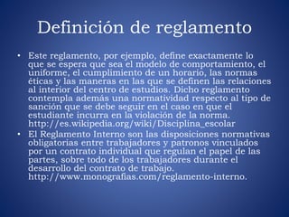 Definición de reglamento 
• Este reglamento, por ejemplo, define exactamente lo 
que se espera que sea el modelo de comportamiento, el 
uniforme, el cumplimiento de un horario, las normas 
éticas y las maneras en las que se definen las relaciones 
al interior del centro de estudios. Dicho reglamento 
contempla además una normatividad respecto al tipo de 
sanción que se debe seguir en el caso en que el 
estudiante incurra en la violación de la norma. 
http://es.wikipedia.org/wiki/Disciplina_escolar 
• El Reglamento Interno son las disposiciones normativas 
obligatorias entre trabajadores y patronos vinculados 
por un contrato individual que regulan el papel de las 
partes, sobre todo de los trabajadores durante el 
desarrollo del contrato de trabajo. 
http://www.monografias.com/reglamento-interno. 
 