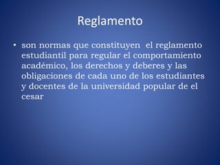 Reglamento 
• son normas que constituyen el reglamento 
estudiantil para regular el comportamiento 
académico, los derechos y deberes y las 
obligaciones de cada uno de los estudiantes 
y docentes de la universidad popular de el 
cesar 
 