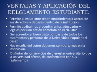 VENTAJAS Y APLICACIÓN DEL 
RELGLAMENTO ESTUDIANTIL 
• Permite al estudiante tener conocimiento a acerca de 
sus derechos y deberes dentro de la institución 
• Permite atribuir los procedimientos adecuados y 
legales por una acción cometida en el claustro 
• Ser acreedor al buen trato por parte de todos los 
estamentos y personas de la Universidad Popular del 
Cesar. 
• Nos enseña del como debemos comportarnos en la 
institución. 
• Disfrutar de los servicios de bienestar universitario que 
la universidad ofrece, de conformidad con sus 
reglamentos 
 