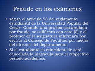 Fraude en los exámenes 
• según el articulo 53 del reglamento 
estudiantil de la Universidad Popular del 
Cesar- Cuando una prueba sea anulada 
por fraude, se calificará con cero (0) y el 
profesor de la asignatura informará por 
escrito al Consejo de Facultad por medio 
del director del departamento. 
• Si el estudiante es reincidente le será 
cancelada la matrícula para el respectivo 
período académico. 
 
