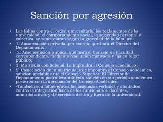 Sanción por agresión 
• Las faltas contra el orden universitario, los reglamentos de la 
universidad, el comportamiento social, la seguridad personal y 
colectiva, se sancionaran según la gravedad de la falta, así: 
• 1. Amonestación privada, por escrito, que hará el Director del 
Departamento. 
• 2. Amonestación pública, que hará el Consejo de Facultad 
correspondiente, mediante resolución motivada y fija en lugar 
público. 
• 3. Matrícula condicional. La impondrá el Consejo académico. 
• 5. Cancelación de la matricula, que impondrá el Consejo académico, 
sanción apelable ante el Consejo Superior. El Director de 
Departamento podrá levantar esta sanción en un período académico 
posterior con la aprobación del Consejo Académico. 
• -También son faltas graves las amenazas verbales y atentados 
contra la integración física de los funcionarios docentes, 
administrativos y de servicios dentro y fuera de la universidad. 
 