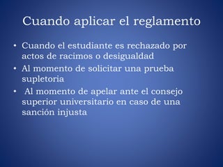 Cuando aplicar el reglamento 
• Cuando el estudiante es rechazado por 
actos de racimos o desigualdad 
• Al momento de solicitar una prueba 
supletoria 
• Al momento de apelar ante el consejo 
superior universitario en caso de una 
sanción injusta 
 