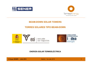 Energía Solar Termoeléctrica




                             BEAM-DOWN SOLAR TOWERS

                       TORRES SOLARES TIPO BEAM-DOWN




                             ENERGÍA SOLAR TERMOELÉCTRICA



© Grupo SENER – Julio 2010             Madrid, 1 de Julio 2010   1
 