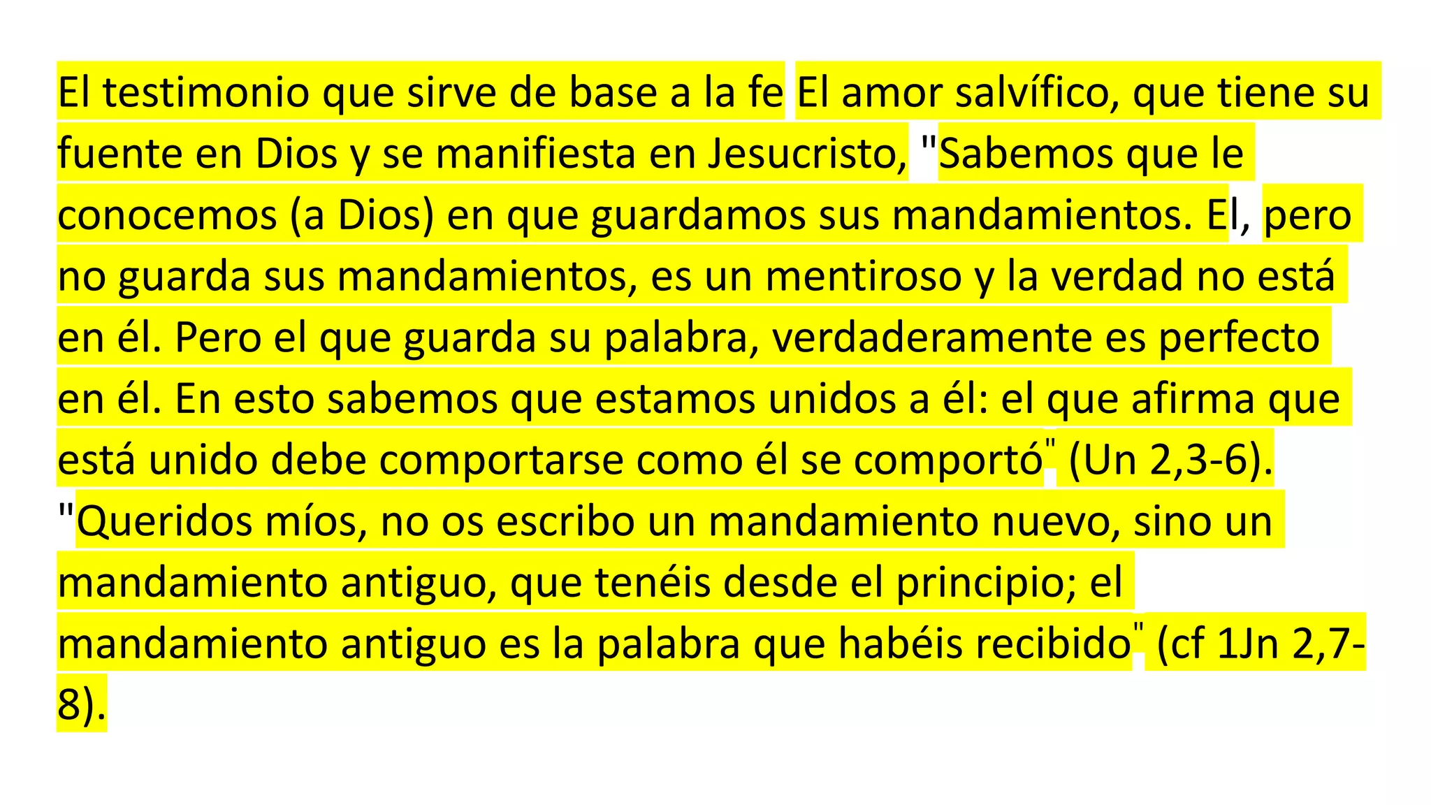 El testimonio que sirve de base a la fe El amor salvífico, que tiene su
fuente en Dios y se manifiesta en Jesucristo, "Sabemos que le
conocemos (a Dios) en que guardamos sus mandamientos. El, pero
no guarda sus mandamientos, es un mentiroso y la verdad no está
en él. Pero el que guarda su palabra, verdaderamente es perfecto
en él. En esto sabemos que estamos unidos a él: el que afirma que
está unido debe comportarse como él se comportó" (Un 2,3-6).
"Queridos míos, no os escribo un mandamiento nuevo, sino un
mandamiento antiguo, que tenéis desde el principio; el
mandamiento antiguo es la palabra que habéis recibido" (cf 1Jn 2,7-
8).
 
