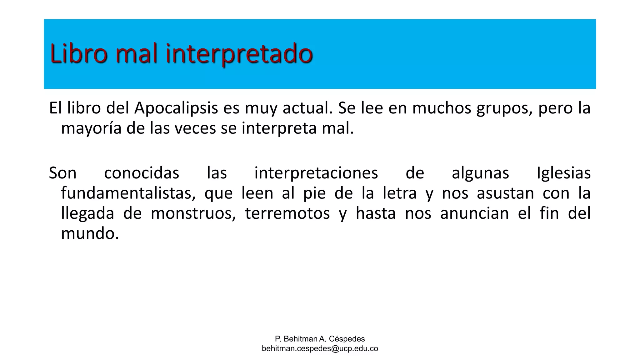 P. Behitman A. Céspedes
behitman.cespedes@ucp.edu.co
Libro mal interpretado
El libro del Apocalipsis es muy actual. Se lee en muchos grupos, pero la
mayoría de las veces se interpreta mal.
Son conocidas las interpretaciones de algunas Iglesias
fundamentalistas, que leen al pie de la letra y nos asustan con la
llegada de monstruos, terremotos y hasta nos anuncian el fin del
mundo.
 