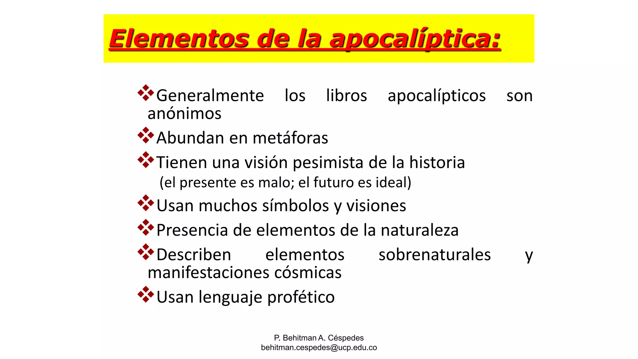 P. Behitman A. Céspedes
behitman.cespedes@ucp.edu.co
Elementos de la apocalíptica:
Generalmente los libros apocalípticos son
anónimos
Abundan en metáforas
Tienen una visión pesimista de la historia
(el presente es malo; el futuro es ideal)
Usan muchos símbolos y visiones
Presencia de elementos de la naturaleza
Describen elementos sobrenaturales y
manifestaciones cósmicas
Usan lenguaje profético
 