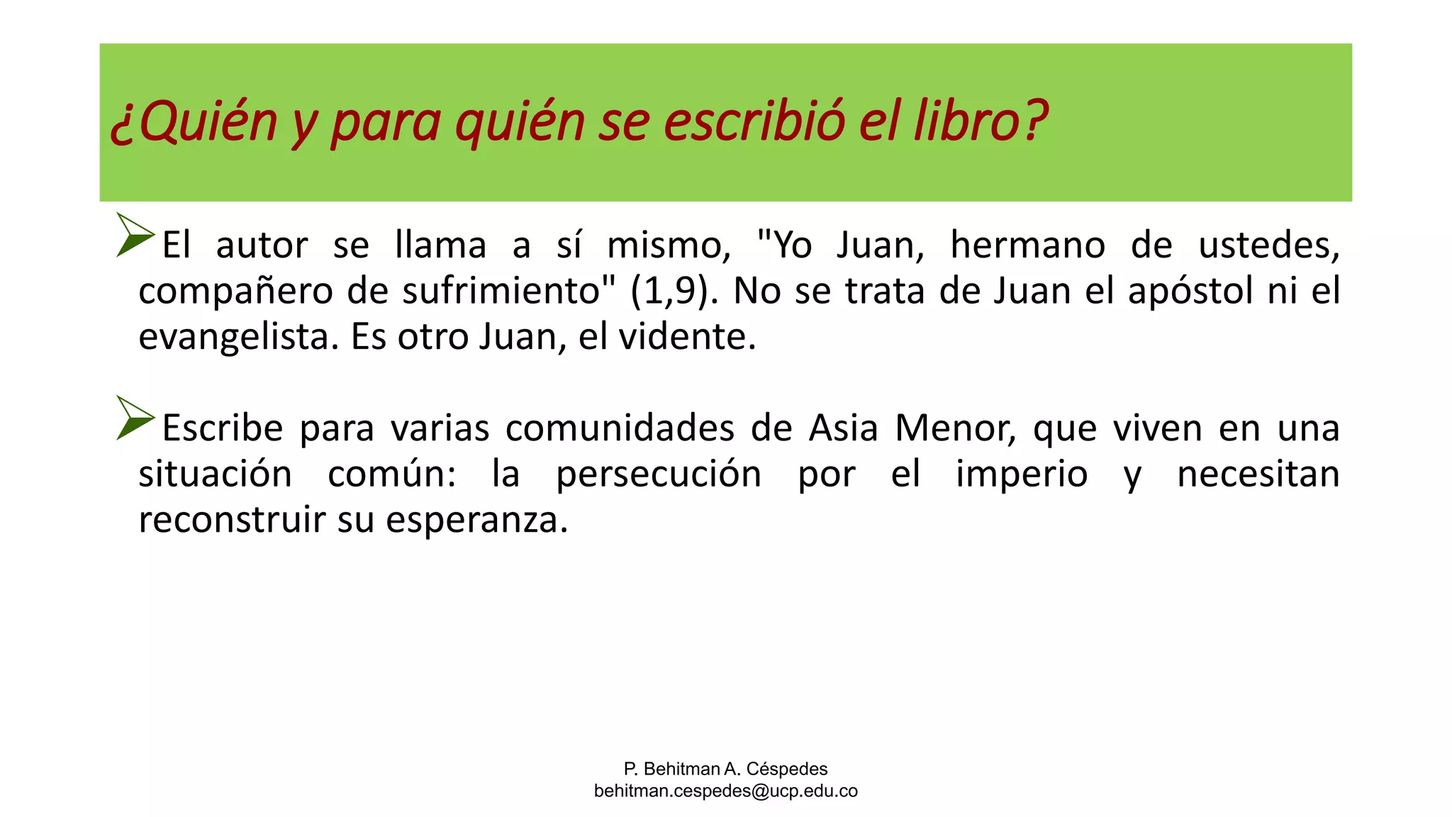 P. Behitman A. Céspedes
behitman.cespedes@ucp.edu.co
¿Quién y para quién se escribió el libro?
El autor se llama a sí mismo, "Yo Juan, hermano de ustedes,
compañero de sufrimiento" (1,9). No se trata de Juan el apóstol ni el
evangelista. Es otro Juan, el vidente.
Escribe para varias comunidades de Asia Menor, que viven en una
situación común: la persecución por el imperio y necesitan
reconstruir su esperanza.
 