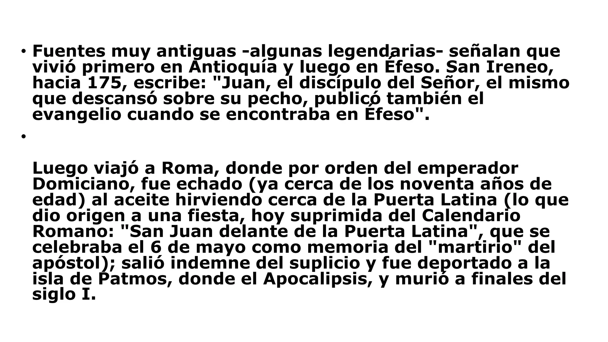 • Fuentes muy antiguas -algunas legendarias- señalan que
vivió primero en Antioquía y luego en Éfeso. San Ireneo,
hacia 175, escribe: "Juan, el discípulo del Señor, el mismo
que descansó sobre su pecho, publicó también el
evangelio cuando se encontraba en Éfeso".
•
Luego viajó a Roma, donde por orden del emperador
Domiciano, fue echado (ya cerca de los noventa años de
edad) al aceite hirviendo cerca de la Puerta Latina (lo que
dio origen a una fiesta, hoy suprimida del Calendario
Romano: "San Juan delante de la Puerta Latina", que se
celebraba el 6 de mayo como memoria del "martirio" del
apóstol); salió indemne del suplicio y fue deportado a la
isla de Patmos, donde el Apocalipsis, y murió a finales del
siglo I.
 