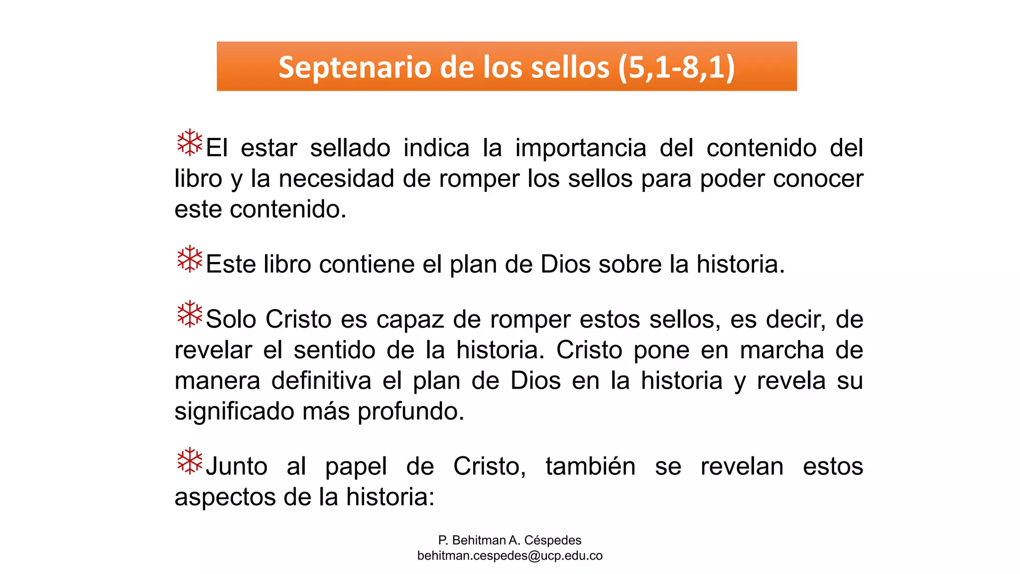 P. Behitman A. Céspedes
behitman.cespedes@ucp.edu.co
El estar sellado indica la importancia del contenido del
libro y la necesidad de romper los sellos para poder conocer
este contenido.
Este libro contiene el plan de Dios sobre la historia.
Solo Cristo es capaz de romper estos sellos, es decir, de
revelar el sentido de la historia. Cristo pone en marcha de
manera definitiva el plan de Dios en la historia y revela su
significado más profundo.
Junto al papel de Cristo, también se revelan estos
aspectos de la historia:
Septenario de los sellos (5,1-8,1)
 